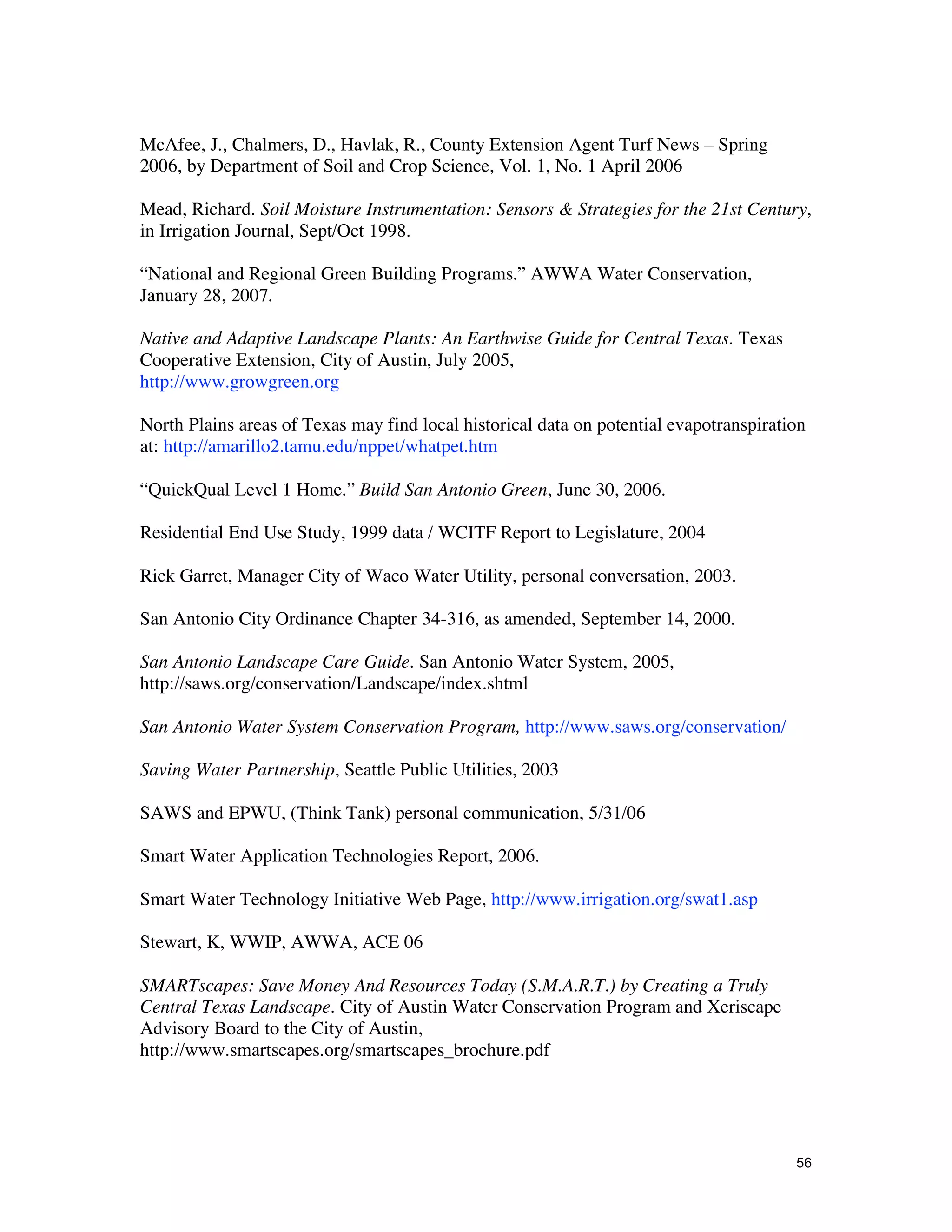 McAfee, J., Chalmers, D., Havlak, R., County Extension Agent Turf News – Spring
2006, by Department of Soil and Crop Science, Vol. 1, No. 1 April 2006

Mead, Richard. Soil Moisture Instrumentation: Sensors & Strategies for the 21st Century,
in Irrigation Journal, Sept/Oct 1998.

“National and Regional Green Building Programs.” AWWA Water Conservation,
January 28, 2007.

Native and Adaptive Landscape Plants: An Earthwise Guide for Central Texas. Texas
Cooperative Extension, City of Austin, July 2005,
http://www.growgreen.org

North Plains areas of Texas may find local historical data on potential evapotranspiration
at: http://amarillo2.tamu.edu/nppet/whatpet.htm

“QuickQual Level 1 Home.” Build San Antonio Green, June 30, 2006.

Residential End Use Study, 1999 data / WCITF Report to Legislature, 2004

Rick Garret, Manager City of Waco Water Utility, personal conversation, 2003.

San Antonio City Ordinance Chapter 34-316, as amended, September 14, 2000.

San Antonio Landscape Care Guide. San Antonio Water System, 2005,
http://saws.org/conservation/Landscape/index.shtml

San Antonio Water System Conservation Program, http://www.saws.org/conservation/

Saving Water Partnership, Seattle Public Utilities, 2003

SAWS and EPWU, (Think Tank) personal communication, 5/31/06

Smart Water Application Technologies Report, 2006.

Smart Water Technology Initiative Web Page, http://www.irrigation.org/swat1.asp

Stewart, K, WWIP, AWWA, ACE 06

SMARTscapes: Save Money And Resources Today (S.M.A.R.T.) by Creating a Truly
Central Texas Landscape. City of Austin Water Conservation Program and Xeriscape
Advisory Board to the City of Austin,
http://www.smartscapes.org/smartscapes_brochure.pdf




                                                                                        56
 