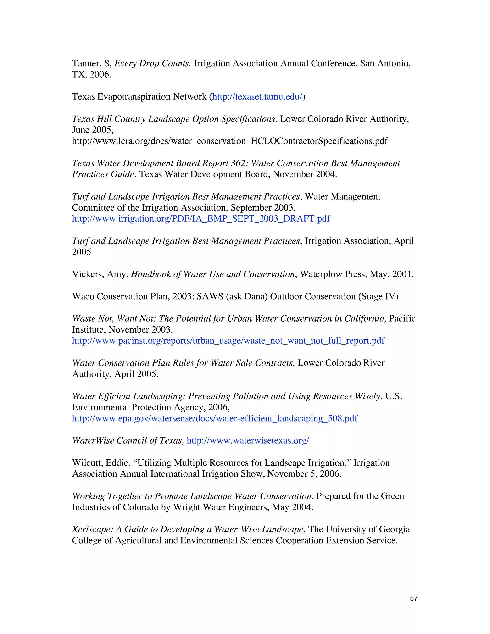 Tanner, S, Every Drop Counts, Irrigation Association Annual Conference, San Antonio,
TX, 2006.

Texas Evapotranspiration Network (http://texaset.tamu.edu/)

Texas Hill Country Landscape Option Specifications. Lower Colorado River Authority,
June 2005,
http://www.lcra.org/docs/water_conservation_HCLOContractorSpecifications.pdf

Texas Water Development Board Report 362: Water Conservation Best Management
Practices Guide. Texas Water Development Board, November 2004.

Turf and Landscape Irrigation Best Management Practices, Water Management
Committee of the Irrigation Association, September 2003.
http://www.irrigation.org/PDF/IA_BMP_SEPT_2003_DRAFT.pdf

Turf and Landscape Irrigation Best Management Practices, Irrigation Association, April
2005

Vickers, Amy. Handbook of Water Use and Conservation, Waterplow Press, May, 2001.

Waco Conservation Plan, 2003; SAWS (ask Dana) Outdoor Conservation (Stage IV)

Waste Not, Want Not: The Potential for Urban Water Conservation in California, Pacific
Institute, November 2003.
http://www.pacinst.org/reports/urban_usage/waste_not_want_not_full_report.pdf

Water Conservation Plan Rules for Water Sale Contracts. Lower Colorado River
Authority, April 2005.

Water Efficient Landscaping: Preventing Pollution and Using Resources Wisely. U.S.
Environmental Protection Agency, 2006,
http://www.epa.gov/watersense/docs/water-efficient_landscaping_508.pdf

WaterWise Council of Texas, http://www.waterwisetexas.org/

Wilcutt, Eddie. “Utilizing Multiple Resources for Landscape Irrigation.” Irrigation
Association Annual International Irrigation Show, November 5, 2006.

Working Together to Promote Landscape Water Conservation. Prepared for the Green
Industries of Colorado by Wright Water Engineers, May 2004.

Xeriscape: A Guide to Developing a Water-Wise Landscape. The University of Georgia
College of Agricultural and Environmental Sciences Cooperation Extension Service.




                                                                                      57
 