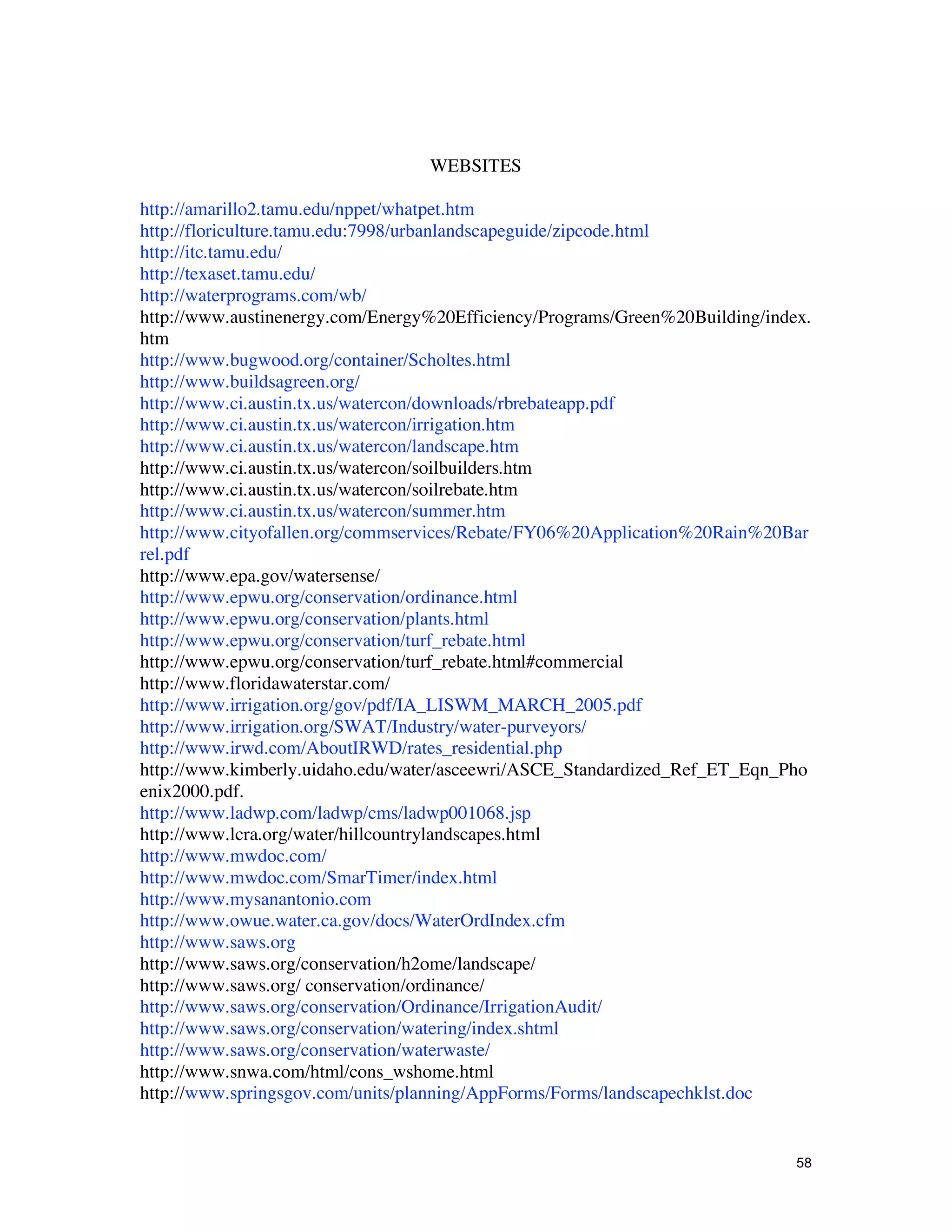 WEBSITES

http://amarillo2.tamu.edu/nppet/whatpet.htm
http://floriculture.tamu.edu:7998/urbanlandscapeguide/zipcode.html
http://itc.tamu.edu/
http://texaset.tamu.edu/
http://waterprograms.com/wb/
http://www.austinenergy.com/Energy%20Efficiency/Programs/Green%20Building/index.
htm
http://www.bugwood.org/container/Scholtes.html
http://www.buildsagreen.org/
http://www.ci.austin.tx.us/watercon/downloads/rbrebateapp.pdf
http://www.ci.austin.tx.us/watercon/irrigation.htm
http://www.ci.austin.tx.us/watercon/landscape.htm
http://www.ci.austin.tx.us/watercon/soilbuilders.htm
http://www.ci.austin.tx.us/watercon/soilrebate.htm
http://www.ci.austin.tx.us/watercon/summer.htm
http://www.cityofallen.org/commservices/Rebate/FY06%20Application%20Rain%20Bar
rel.pdf
http://www.epa.gov/watersense/
http://www.epwu.org/conservation/ordinance.html
http://www.epwu.org/conservation/plants.html
http://www.epwu.org/conservation/turf_rebate.html
http://www.epwu.org/conservation/turf_rebate.html#commercial
http://www.floridawaterstar.com/
http://www.irrigation.org/gov/pdf/IA_LISWM_MARCH_2005.pdf
http://www.irrigation.org/SWAT/Industry/water-purveyors/
http://www.irwd.com/AboutIRWD/rates_residential.php
http://www.kimberly.uidaho.edu/water/asceewri/ASCE_Standardized_Ref_ET_Eqn_Pho
enix2000.pdf.
http://www.ladwp.com/ladwp/cms/ladwp001068.jsp
http://www.lcra.org/water/hillcountrylandscapes.html
http://www.mwdoc.com/
http://www.mwdoc.com/SmarTimer/index.html
http://www.mysanantonio.com
http://www.owue.water.ca.gov/docs/WaterOrdIndex.cfm
http://www.saws.org
http://www.saws.org/conservation/h2ome/landscape/
http://www.saws.org/ conservation/ordinance/
http://www.saws.org/conservation/Ordinance/IrrigationAudit/
http://www.saws.org/conservation/watering/index.shtml
http://www.saws.org/conservation/waterwaste/
http://www.snwa.com/html/cons_wshome.html
http://www.springsgov.com/units/planning/AppForms/Forms/landscapechklst.doc


                                                                              58
 