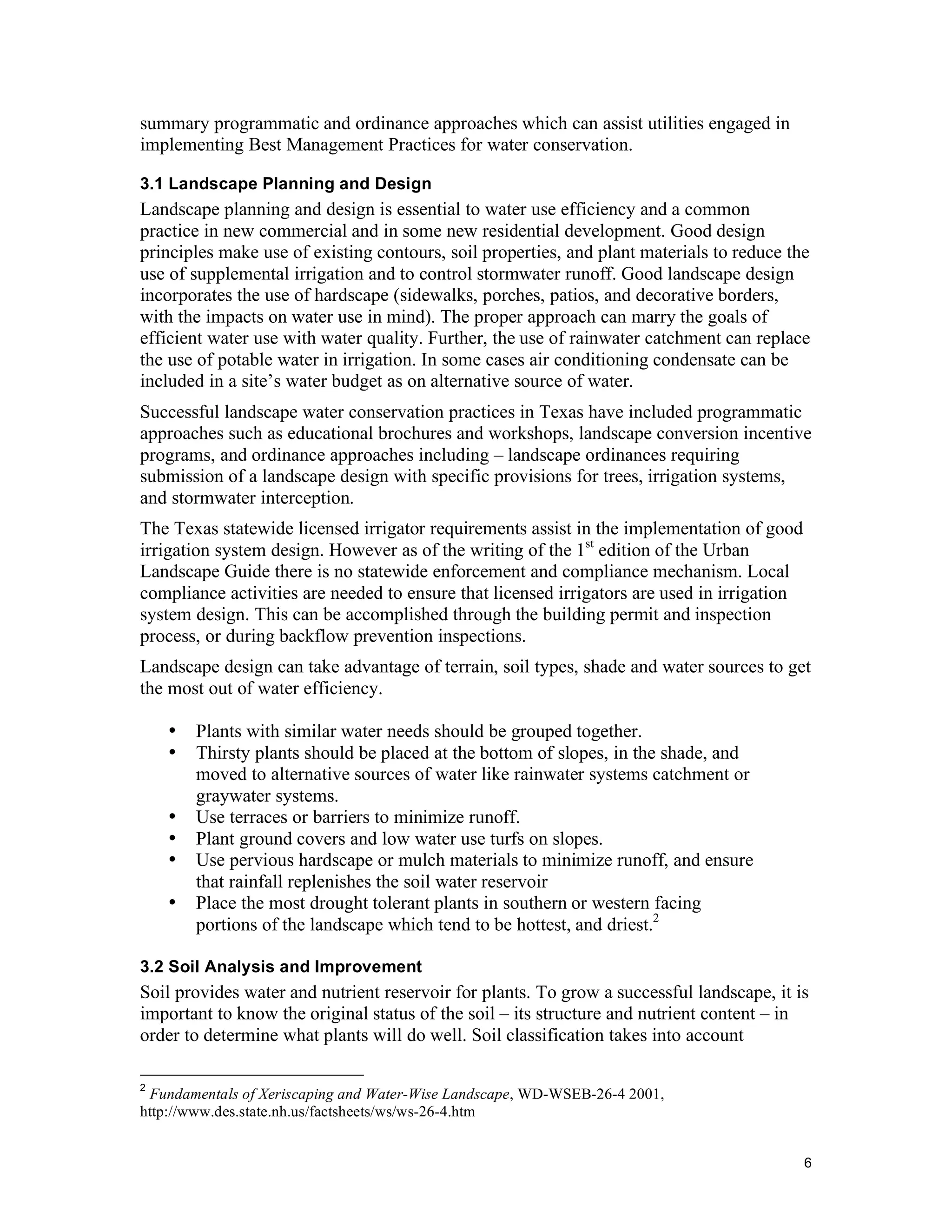 summary programmatic and ordinance approaches which can assist utilities engaged in
implementing Best Management Practices for water conservation.

3.1 Landscape Planning and Design
Landscape planning and design is essential to water use efficiency and a common
practice in new commercial and in some new residential development. Good design
principles make use of existing contours, soil properties, and plant materials to reduce the
use of supplemental irrigation and to control stormwater runoff. Good landscape design
incorporates the use of hardscape (sidewalks, porches, patios, and decorative borders,
with the impacts on water use in mind). The proper approach can marry the goals of
efficient water use with water quality. Further, the use of rainwater catchment can replace
the use of potable water in irrigation. In some cases air conditioning condensate can be
included in a site’s water budget as on alternative source of water.
Successful landscape water conservation practices in Texas have included programmatic
approaches such as educational brochures and workshops, landscape conversion incentive
programs, and ordinance approaches including – landscape ordinances requiring
submission of a landscape design with specific provisions for trees, irrigation systems,
and stormwater interception.
The Texas statewide licensed irrigator requirements assist in the implementation of good
irrigation system design. However as of the writing of the 1st edition of the Urban
Landscape Guide there is no statewide enforcement and compliance mechanism. Local
compliance activities are needed to ensure that licensed irrigators are used in irrigation
system design. This can be accomplished through the building permit and inspection
process, or during backflow prevention inspections.
Landscape design can take advantage of terrain, soil types, shade and water sources to get
the most out of water efficiency.

    •   Plants with similar water needs should be grouped together.
    •   Thirsty plants should be placed at the bottom of slopes, in the shade, and
        moved to alternative sources of water like rainwater systems catchment or
        graywater systems.
    •   Use terraces or barriers to minimize runoff.
    •   Plant ground covers and low water use turfs on slopes.
    •   Use pervious hardscape or mulch materials to minimize runoff, and ensure
        that rainfall replenishes the soil water reservoir
    •   Place the most drought tolerant plants in southern or western facing
        portions of the landscape which tend to be hottest, and driest.2

3.2 Soil Analysis and Improvement
Soil provides water and nutrient reservoir for plants. To grow a successful landscape, it is
important to know the original status of the soil – its structure and nutrient content – in
order to determine what plants will do well. Soil classification takes into account

2
 Fundamentals of Xeriscaping and Water-Wise Landscape, WD-WSEB-26-4 2001,
http://www.des.state.nh.us/factsheets/ws/ws-26-4.htm


                                                                                             6
 