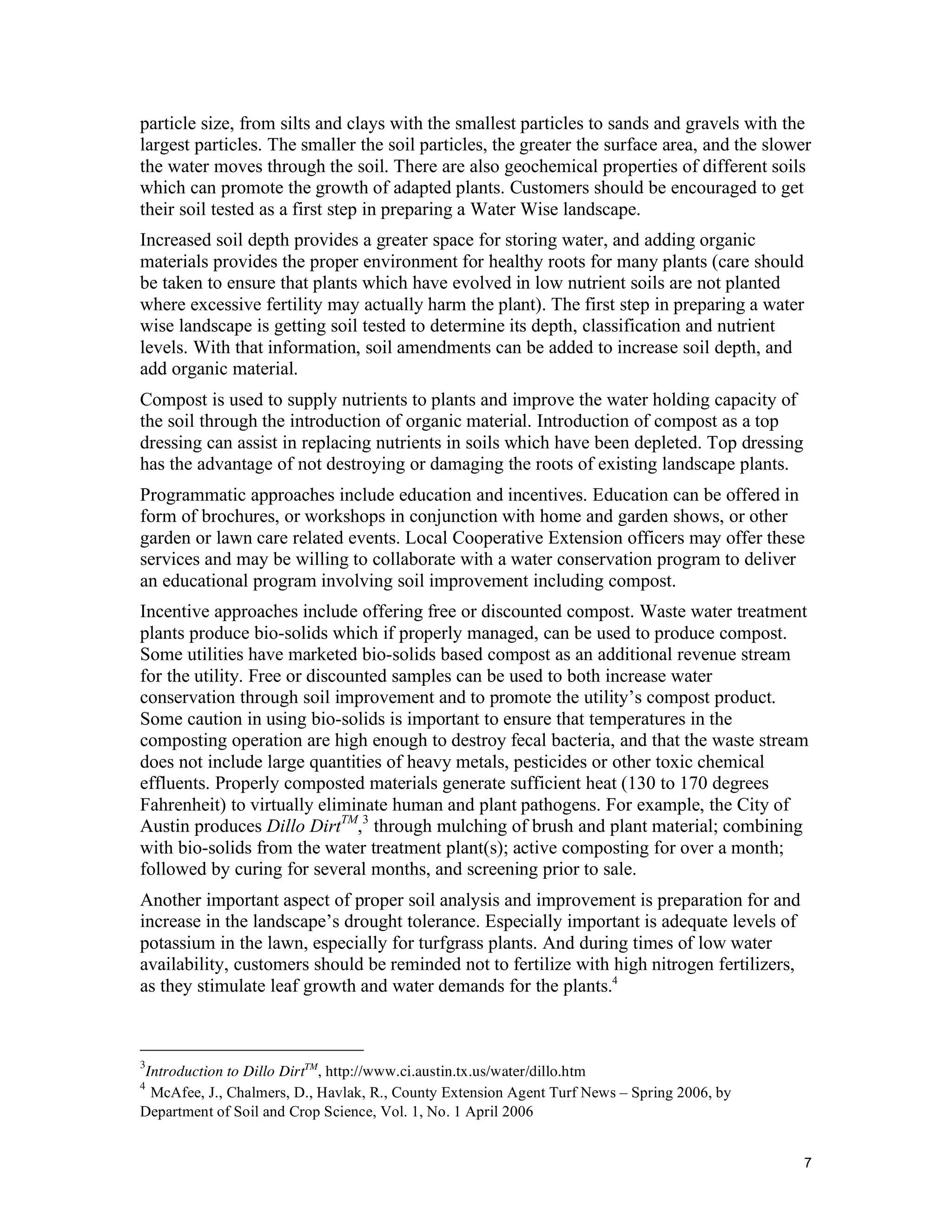 particle size, from silts and clays with the smallest particles to sands and gravels with the
largest particles. The smaller the soil particles, the greater the surface area, and the slower
the water moves through the soil. There are also geochemical properties of different soils
which can promote the growth of adapted plants. Customers should be encouraged to get
their soil tested as a first step in preparing a Water Wise landscape.
Increased soil depth provides a greater space for storing water, and adding organic
materials provides the proper environment for healthy roots for many plants (care should
be taken to ensure that plants which have evolved in low nutrient soils are not planted
where excessive fertility may actually harm the plant). The first step in preparing a water
wise landscape is getting soil tested to determine its depth, classification and nutrient
levels. With that information, soil amendments can be added to increase soil depth, and
add organic material.
Compost is used to supply nutrients to plants and improve the water holding capacity of
the soil through the introduction of organic material. Introduction of compost as a top
dressing can assist in replacing nutrients in soils which have been depleted. Top dressing
has the advantage of not destroying or damaging the roots of existing landscape plants.
Programmatic approaches include education and incentives. Education can be offered in
form of brochures, or workshops in conjunction with home and garden shows, or other
garden or lawn care related events. Local Cooperative Extension officers may offer these
services and may be willing to collaborate with a water conservation program to deliver
an educational program involving soil improvement including compost.
Incentive approaches include offering free or discounted compost. Waste water treatment
plants produce bio-solids which if properly managed, can be used to produce compost.
Some utilities have marketed bio-solids based compost as an additional revenue stream
for the utility. Free or discounted samples can be used to both increase water
conservation through soil improvement and to promote the utility’s compost product.
Some caution in using bio-solids is important to ensure that temperatures in the
composting operation are high enough to destroy fecal bacteria, and that the waste stream
does not include large quantities of heavy metals, pesticides or other toxic chemical
effluents. Properly composted materials generate sufficient heat (130 to 170 degrees
Fahrenheit) to virtually eliminate human and plant pathogens. For example, the City of
Austin produces Dillo DirtTM,3 through mulching of brush and plant material; combining
with bio-solids from the water treatment plant(s); active composting for over a month;
followed by curing for several months, and screening prior to sale.
Another important aspect of proper soil analysis and improvement is preparation for and
increase in the landscape’s drought tolerance. Especially important is adequate levels of
potassium in the lawn, especially for turfgrass plants. And during times of low water
availability, customers should be reminded not to fertilize with high nitrogen fertilizers,
as they stimulate leaf growth and water demands for the plants.4



3
  Introduction to Dillo DirtTM, http://www.ci.austin.tx.us/water/dillo.htm
4
   McAfee, J., Chalmers, D., Havlak, R., County Extension Agent Turf News – Spring 2006, by
Department of Soil and Crop Science, Vol. 1, No. 1 April 2006


                                                                                              7
 