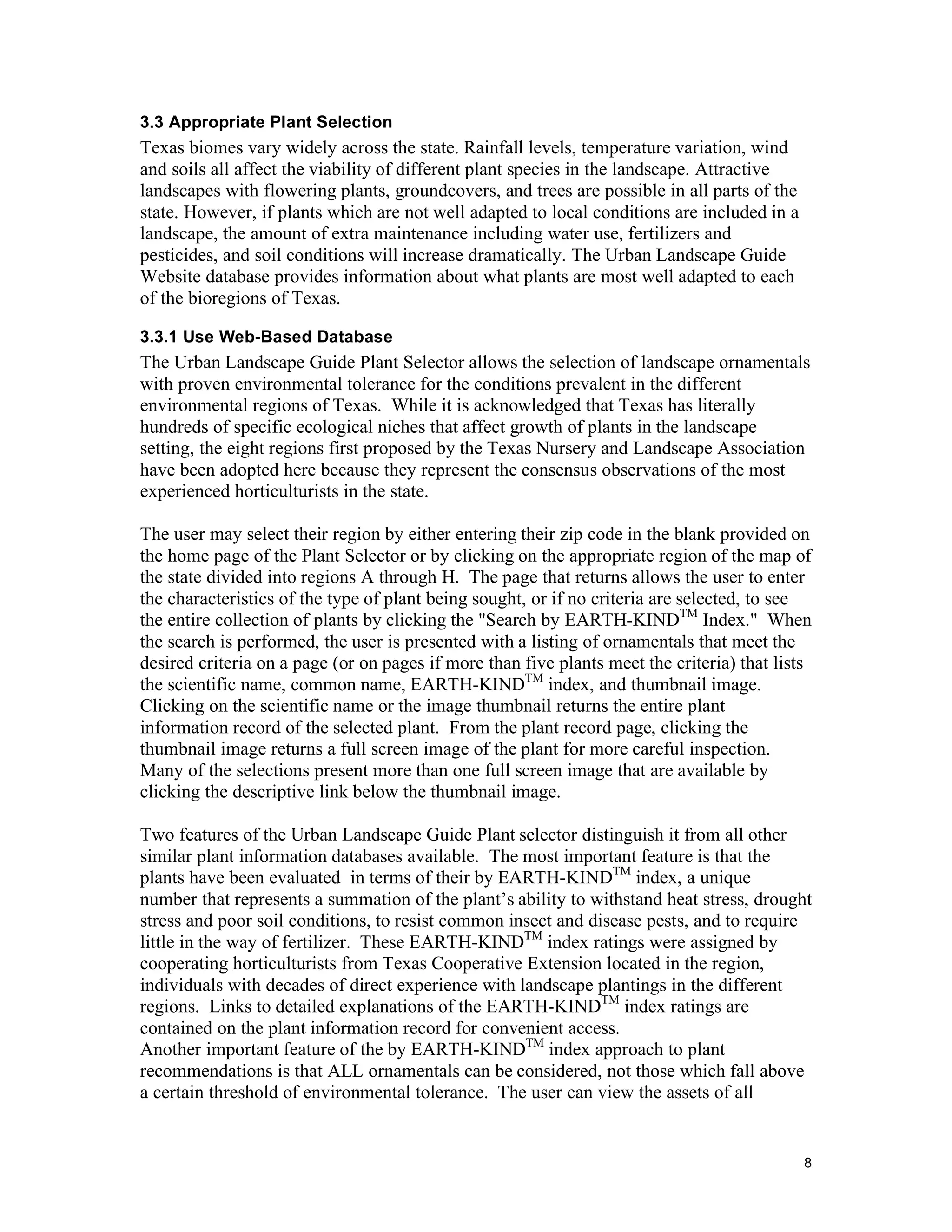 3.3 Appropriate Plant Selection
Texas biomes vary widely across the state. Rainfall levels, temperature variation, wind
and soils all affect the viability of different plant species in the landscape. Attractive
landscapes with flowering plants, groundcovers, and trees are possible in all parts of the
state. However, if plants which are not well adapted to local conditions are included in a
landscape, the amount of extra maintenance including water use, fertilizers and
pesticides, and soil conditions will increase dramatically. The Urban Landscape Guide
Website database provides information about what plants are most well adapted to each
of the bioregions of Texas.

3.3.1 Use Web-Based Database
The Urban Landscape Guide Plant Selector allows the selection of landscape ornamentals
with proven environmental tolerance for the conditions prevalent in the different
environmental regions of Texas. While it is acknowledged that Texas has literally
hundreds of specific ecological niches that affect growth of plants in the landscape
setting, the eight regions first proposed by the Texas Nursery and Landscape Association
have been adopted here because they represent the consensus observations of the most
experienced horticulturists in the state.

The user may select their region by either entering their zip code in the blank provided on
the home page of the Plant Selector or by clicking on the appropriate region of the map of
the state divided into regions A through H. The page that returns allows the user to enter
the characteristics of the type of plant being sought, or if no criteria are selected, to see
the entire collection of plants by clicking the "Search by EARTH-KINDTM Index." When
the search is performed, the user is presented with a listing of ornamentals that meet the
desired criteria on a page (or on pages if more than five plants meet the criteria) that lists
the scientific name, common name, EARTH-KINDTM index, and thumbnail image.
Clicking on the scientific name or the image thumbnail returns the entire plant
information record of the selected plant. From the plant record page, clicking the
thumbnail image returns a full screen image of the plant for more careful inspection.
Many of the selections present more than one full screen image that are available by
clicking the descriptive link below the thumbnail image.

Two features of the Urban Landscape Guide Plant selector distinguish it from all other
similar plant information databases available. The most important feature is that the
plants have been evaluated in terms of their by EARTH-KINDTM index, a unique
number that represents a summation of the plant’s ability to withstand heat stress, drought
stress and poor soil conditions, to resist common insect and disease pests, and to require
little in the way of fertilizer. These EARTH-KINDTM index ratings were assigned by
cooperating horticulturists from Texas Cooperative Extension located in the region,
individuals with decades of direct experience with landscape plantings in the different
regions. Links to detailed explanations of the EARTH-KINDTM index ratings are
contained on the plant information record for convenient access.
Another important feature of the by EARTH-KINDTM index approach to plant
recommendations is that ALL ornamentals can be considered, not those which fall above
a certain threshold of environmental tolerance. The user can view the assets of all


                                                                                             8
 