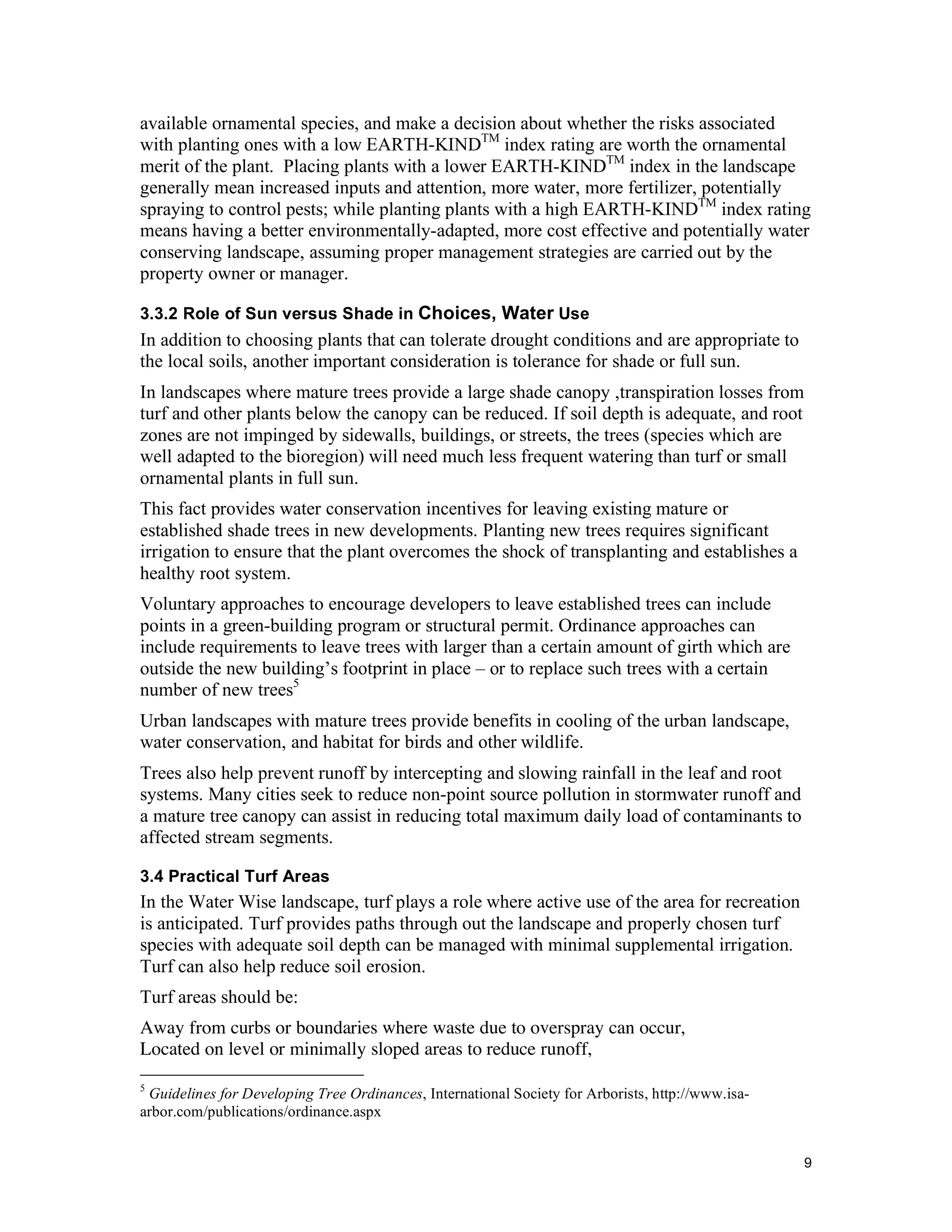 available ornamental species, and make a decision about whether the risks associated
with planting ones with a low EARTH-KINDTM index rating are worth the ornamental
merit of the plant. Placing plants with a lower EARTH-KINDTM index in the landscape
generally mean increased inputs and attention, more water, more fertilizer, potentially
spraying to control pests; while planting plants with a high EARTH-KINDTM index rating
means having a better environmentally-adapted, more cost effective and potentially water
conserving landscape, assuming proper management strategies are carried out by the
property owner or manager.

3.3.2 Role of Sun versus Shade in Choices, Water Use
In addition to choosing plants that can tolerate drought conditions and are appropriate to
the local soils, another important consideration is tolerance for shade or full sun.
In landscapes where mature trees provide a large shade canopy ,transpiration losses from
turf and other plants below the canopy can be reduced. If soil depth is adequate, and root
zones are not impinged by sidewalls, buildings, or streets, the trees (species which are
well adapted to the bioregion) will need much less frequent watering than turf or small
ornamental plants in full sun.
This fact provides water conservation incentives for leaving existing mature or
established shade trees in new developments. Planting new trees requires significant
irrigation to ensure that the plant overcomes the shock of transplanting and establishes a
healthy root system.
Voluntary approaches to encourage developers to leave established trees can include
points in a green-building program or structural permit. Ordinance approaches can
include requirements to leave trees with larger than a certain amount of girth which are
outside the new building’s footprint in place – or to replace such trees with a certain
number of new trees5
Urban landscapes with mature trees provide benefits in cooling of the urban landscape,
water conservation, and habitat for birds and other wildlife.
Trees also help prevent runoff by intercepting and slowing rainfall in the leaf and root
systems. Many cities seek to reduce non-point source pollution in stormwater runoff and
a mature tree canopy can assist in reducing total maximum daily load of contaminants to
affected stream segments.

3.4 Practical Turf Areas
In the Water Wise landscape, turf plays a role where active use of the area for recreation
is anticipated. Turf provides paths through out the landscape and properly chosen turf
species with adequate soil depth can be managed with minimal supplemental irrigation.
Turf can also help reduce soil erosion.
Turf areas should be:
Away from curbs or boundaries where waste due to overspray can occur,
Located on level or minimally sloped areas to reduce runoff,
5
 Guidelines for Developing Tree Ordinances, International Society for Arborists, http://www.isa-
arbor.com/publications/ordinance.aspx


                                                                                                   9
 