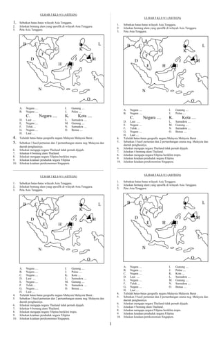 ULHAR 3 KLS 9/1 (ASTEGN)
                                                                                                                                 ULHAR 3 KLS 9/1 (ASTEGN)
1.    Sebutkan batas-batas wilayah Asia Tenggara.
                                                                                                     1.    Sebutkan batas-batas wilayah Asia Tenggara.
2.    Jelaskan bentang alam yang spesifik di wilayah Asia Tenggara.
                                                                                                     2.    Jelaskan bentang alam yang spesifik di wilayah Asia Tenggara.
3.    Peta Asia Tenggara.
                                                                                                     3.    Peta Asia Tenggara.

                            A                                                                                                    A
           B          C                                                                 L                       B          C                                                                 L
                                           G                         K                                                                          G                         K
                               F                                                                                                    F
                  D                                              J               M                                     D                                              J               M
                               E               H             I                                                                      E               H             I




                           N                                                                                                    N
                                                                            O                                                                                                    O
      A.     Negara ....                             I.     Gunung ....
                                                                                                           A.     Negara ....                             I.     Gunung ....
      B.     Negara ....                             J.     Pulau ....
                                                                                                           B.     Negara ....                             J.     Pulau ....
             C.            Negara ....               K.              Kota ....                                    C.            Negara ....               K.              Kota ....
      D.     Laut ....                               L.     Samudera ....
                                                                                                           D. Laut ....                           L. Samudera ....
      E.     Negara ....                             M.     Gunung ....
                                                                                                           E. Negara ....                         M. Gunung ....
      F.     Teluk ...                               N.     Samudera ....
                                                                                                           F. Teluk ...                           N. Samudera ....
      G.     Negara ....                             O.     Benua ....
                                                                                                           G. Negara ....                         O. Benua ....
      H.     Laut ....
                                                                                                           H. Laut ....
4.    Tulislah batas-batas geografis negara Malaysia Malaysia Barat .                                4.    Tulislah batas-batas geografis negara Malaysia Malaysia Barat .
5.    Sebutkan 3 hasil pertanian dan 2 pertambangan utama neg. Malaysia dan                          5.    Sebutkan 3 hasil pertanian dan 2 pertambangan utama neg. Malaysia dan
                                                                                                           daerah penghasinya.
      daerah penghasinya.
                                                                                                     6.    Jelaskan mengapa negara Thailand tidak pernah dijajah.
6.    Jelaskan mengapa negara Thailand tidak pernah dijajah.
                                                                                                     7.    Jelaskan 4 bentang alam Thailand.
7.    Jelaskan 4 bentang alam Thailand.
                                                                                                     8.    Jelaskan mengapa negara Filipina beriklim tropis.
8.    Jelaskan mengapa negara Filipina beriklim tropis.
                                                                                                     9.    Jelaskan keadaan penduduk negara Filipina
9.    Jelaskan keadaan penduduk negara Filipina
                                                                                                     10.   Jelaskan keadaan perekonomian Singapura.
10.   Jelaskan keadaan perekonomian Singapura.
                                                                                                     ----------------------------------------------------------------------------------------------
----------------------------------------------------------------------------------------------
                                                                                                                                 ULHAR 3 KLS 9/1 (ASTEGN)
                            ULHAR 3 KLS 9/1 (ASTEGN)
                                                                                                     1.    Sebutkan batas-batas wilayah Asia Tenggara.
1.    Sebutkan batas-batas wilayah Asia Tenggara.
                                                                                                     2.    Jelaskan bentang alam yang spesifik di wilayah Asia Tenggara.
2.    Jelaskan bentang alam yang spesifik di wilayah Asia Tenggara.
                                                                                                     3.    Peta Asia Tenggara.
3.    Peta Asia Tenggara.


                            A                                                                                                    A
           B          C                                                                 L                       B          C                                                                 L
                                           G                         K                                                                          G                         K
                               F                                                                                                    F
                  D                                              J               M                                     D                                              J               M
                               E               H             I                                                                      E               H             I




                           N                                                                                                    N

                                                                            O                                                                                                    O

                                                                                                           A. Negara ....                         I.   Gunung ....
      A. Negara ....                         I.   Gunung ....
                                                                                                           B. Negara ....                         J.   Pulau ....
      B. Negara ....                         J.   Pulau ....
                                                                                                           C. Negara ....                         K. Kota ....
      C. Negara ....                         K. Kota ....
                                                                                                           D. Laut ....                           L. Samudera ....
      D. Laut ....                           L. Samudera ....
                                                                                                           E. Negara ....                         M. Gunung ....
      E. Negara ....                         M. Gunung ....
                                                                                                           F. Teluk ...                           N. Samudera ....
      F. Teluk ...                           N. Samudera ....
                                                                                                           G. Negara ....                         O. Benua ....
      G. Negara ....                         O. Benua ....
                                                                                                           H. Laut ....
      H. Laut ....
                                                                                                     4.    Tulislah batas-batas geografis negara Malaysia Malaysia Barat .
4.    Tulislah batas-batas geografis negara Malaysia Malaysia Barat .
                                                                                                     5.    Sebutkan 3 hasil pertanian dan 2 pertambangan utama neg. Malaysia dan
5.    Sebutkan 3 hasil pertanian dan 2 pertambangan utama neg. Malaysia dan
                                                                                                           daerah penghasinya.
      daerah penghasinya.
                                                                                                     6.    Jelaskan mengapa negara Thailand tidak pernah dijajah.
6.    Jelaskan mengapa negara Thailand tidak pernah dijajah.
                                                                                                     7.    Jelaskan 4 bentang alam Thailand.
7.    Jelaskan 4 bentang alam Thailand.
                                                                                                     8.    Jelaskan mengapa negara Filipina beriklim tropis.
8.    Jelaskan mengapa negara Filipina beriklim tropis.
                                                                                                     9.    Jelaskan keadaan penduduk negara Filipina
9.    Jelaskan keadaan penduduk negara Filipina
                                                                                                     10.   Jelaskan keadaan perekonomian Singapura.
10.   Jelaskan keadaan perekonomian Singapura.
                                                                                                 1
 