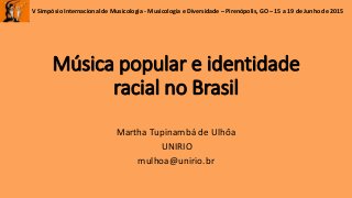 V Simpósio Internacional de Musicologia - Musicologia e Diversidade – Pirenópolis, GO – 15 a 19 de Junho de 2015
Música popular e identidade
racial no Brasil
Martha Tupinambá de Ulhôa
UNIRIO
mulhoa@unirio.br
 