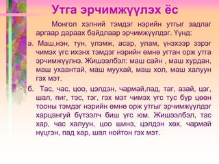 Утга эрчимжүүлэх ёс
Монгол хэлний тэмдэг нэрийн утгыг задлаг
аргаар дараах байдлаар эрчимжүүлдэг. Үүнд:
а. Маш,нэн, тун, үлэмж, асар, улам, үнэхээр зэрэг
чимэх үгс ихэнх тэмдэг нэрийн өмнө угтан орж утга
эрчимжүүлнэ. Жишээлбэл: маш сайн , маш хурдан,
маш ухаантай, маш муухай, маш хол, маш халуун
гэх мэт.
б. Тас, час, цоо, цэлдэн, чармай,пад, таг, азай, цэг,
шал, пиг, тэс, тэг, гэх мэт чимэх үгс тус бүр цөөн
тооны тэмдэг нэрийн өмнө орж утгыг эрчимжүүлдэг
харцангуй бүтээлч биш үгс юм. Жишээлбэл, тас
хар, час халуун, цоо шинэ, цэлдэн хөх, чармай
нүцгэн, пад хар, шал нойтон гэх мэт.

 