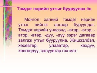 Тэмдэг нэрийн утгыг бууруулах ёс
Монгол хэлний тэмдэг нэрийн
утгыг нийлэг аргаар буруулдаг.
Тэмдэг нэрийн үндсэнд –втар, -втэр, втор, -втөр, -дуу, -дүү зэрэг дагавар
залгаж утгыг бууруулна. Жишээлбэл,
хөхөвтөр,
улаавтар,
хөхдүү,
хөнгөндүү, залуувтар гэх мэт.

 