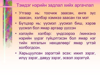 Тэмдэг нэрийн задлал хийх аргачлал
• Утгаар нь: тоочиж заасан, өнгө зүс
заасан, хэлбэр хэмжээ заасан гэх мэт
• Бүтцээр нь: үүсмэл ,үүсмэл биш, хэрэв
үүсмэл бол ямар аргаар үүссэн
• хэлзүйн хэлбэр: үндсээрээ /жинхэнэ
нэрийн үүрэг гүйцэтгэсэн бол ямар нэг
тийн ялгалын нөхцөлөөр/ ямар үгтэй
холбогдсон.
• Харьцуулсан зэрэгтэй эсэх: ижил зэрэг,
илүү зэрэг, давуу зэрэг, эсвэл зэрэггүй.

 