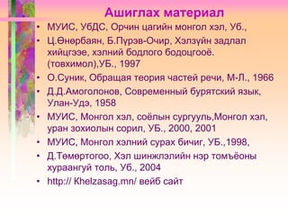 Ашиглах материал
• МУИС, УбДС, Орчин цагийн монгол хэл, Уб.,
• Ц.Өнөрбаян, Б.Пүрэв-Очир, Хэлзүйн задлал
хийцгээе, хэлний бодлого бодоцгооѐ.
(товхимол),УБ., 1997
• О.Суник, Обращая теория частей речи, М-Л., 1966
• Д.Д.Амоголонов, Современный бурятский язык,
Улан-Удэ, 1958
• МУИС, Монгол хэл, соѐлын сургууль,Монгол хэл,
уран зохиолын сорил, УБ., 2000, 2001
• МУИС, Монгол хэлний сурах бичиг, УБ.,1998,
• Д.Төмөртогоо, Хэл шинжлэлийн нэр томъѐоны
хураангуй толь, Уб., 2004
• http:// Кhelzasag.mn/ вейб сайт

 