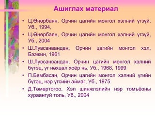 Ашиглах материал
• Ц.Өнөрбаян, Орчин цагийн монгол хэлний үгзүй,
Уб., 1994,
• Ц.Өнөрбаян, Орчин цагийн монгол хэлний үгзүй,
Уб., 2004
• Ш.Лувсанвандан, Орчин цагийн монгол хэл,
Бээжин, 1961
• Ш.Лувсанвандан, Орчин цагийн монгол хэлний
бүтэц, үг нөхцөл хоѐр нь, Уб., 1968, 1999
• П.Бямбасан, Орчин цагийн монгол хэлний үгийн
бүтэц, нэр үгсийн аймаг, Уб., 1975
• Д.Төмөртогоо, Хэл шинжлэлийн нэр томъѐоны
хураангуй толь, Уб., 2004

 