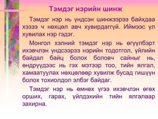 Тэмдэг нэрийн шинж
Тэмдэг нэр нь үндсэн шинжээрээ байхдаа
хэзээ ч нөхцөл авч хувирдаггүй. Иймээс үл
хувилах нэр гэдэг.
Монгол хэлний тэмдэг нэр нь өгүүлбэрт
ихэвчлэн үндсээрээ нэрийн тодотгол, үйлийн
байдал байц болох боловч сайныг нь,
өндрүүдээс нь гэх мэтээр тоо, тийн ялгал,
хамаатуулах нөхцөлөөр хувилж бусад гишүүн
болох тохиолдол элбэг байдаг.
Тэмдэг нэр нь өмнөх үгээ ихэвчлэн өгөх
орших, гарах, үйлдэхийн тийн ялгалаар
захирна.

 