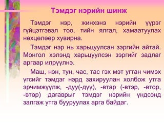 Тэмдэг нэрийн шинж
Тэмдэг нэр, жинхэнэ нэрийн үүрэг
гүйцэтгэвэл тоо, тийн ялгал, хамаатуулах
нөхцөлөөр хувирна.
Тэмдэг нэр нь харьцуулсан зэргийн айтай.
Монгол хэлэнд харьцуулсэн зэргийг задлаг
аргаар илрүүлнэ.
Маш, нэн, тун, час, тас гэх мэт угтан чимэх
үгсийг тэмдэг нэрд захируулан холбож утга
эрчимжүүлж, -дуу(-дүү), -втар (-втэр, -втор,
-втөр) дагаврыг тэмдэг нэрийн үндсэнд
залгаж утга бууруулах арга байдаг.

 