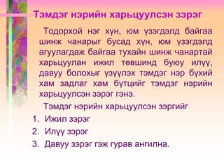 Тэмдэг нэрийн харьцуулсэн зэрэг
Тодорхой нэг хүн, юм үзэгдэлд байгаа
шинж чанарыг бусад хүн, юм үзэгдэлд
агуулагдаж байгаа тухайн шинж чанартай
харьцуулан ижил төвшинд буюу илүү,
давуу болохыг үзүүлэх тэмдэг нэр бүхий
хам задлаг хам бүтцийг тэмдэг нэрийн
харьцуулсэн зэрэг гэнэ.
Тэмдэг нэрийн харьцуулсэн зэргийг
1. Ижил зэрэг
2. Илүү зэрэг
3. Давуу зэрэг гэж гурав ангилна.

 