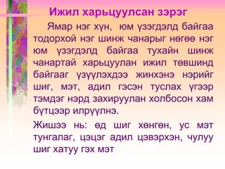 Ижил харьцуулсан зэрэг
Ямар нэг хүн, юм үзэгдэлд байгаа
тодорхой нэг шинж чанарыг нөгөө нэг
юм үзэгдэлд байгаа тухайн шинж
чанартай харьцуулан ижил төвшинд
байгааг үзүүлэхдээ жинхэнэ нэрийг
шиг, мэт, адил гэсэн туслах үгээр
тэмдэг нэрд захируулан холбосон хам
бүтцээр илрүүлнэ.
Жишээ нь: өд шиг хөнгөн, ус мэт
тунгалаг, цэцэг адил цэвэрхэн, чулуу
шиг хатуу гэх мэт

 