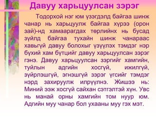 Давуу харьцуулсан зэрэг
Тодорхой нэг юм үзэгдэлд байгаа шинж
чанар нь харьцуулж байгаа хүрээ (орон
зай)-нд хамаарагдах төрлийнх нь бусад
зүйлд байгаа тухайн шинж чанараас
хавьгүй давуу болохыг үзүүлэх тэмдэг нэр
бүхий хам бүтцийг давуу харьцуулсан зэрэг
гэнэ. Давуу харьцуулсан зэргийг хамгийн,
туйлын
адгийн
хосгүй,
ижилгүй,
зүйрлэшгүй, эгнэшгүй зэрэг үгсийг тэмдэг
нэрд захируулж илрүүлнэ. Жишээ нь:
Миний ээж хосгүй сайхан сэтгэлтэй хүн. Увс
нь манай орны хамгийн том нуур юм.
Адгийн муу чанар бол ухааны муу гэх мэт.

 