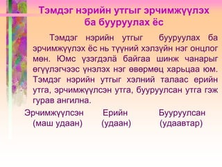 Тэмдэг нэрийн утгыг эрчимжүүлэх
ба бууруулах ёс
Тэмдэг нэрийн утгыг
бууруулах ба
эрчимжүүлэх ѐс нь түүний хэлзүйн нэг онцлог
мөн. Юмс үзэгдэлä байгаа шинж чанарыг
өгүүлэгчээс үнэлэх нэг өвөрмөц харьцаа юм.
Тэмдэг нэрийн утгыг хэлний талаас ерийн
утга, эрчимжүүлсэн утга, бууруулсан утга гэж
гурав ангилна.
Эрчимжүүлсэн
Ерийн
Бууруулсан
(маш удаан)
(удаан)
(удаавтар)

 
