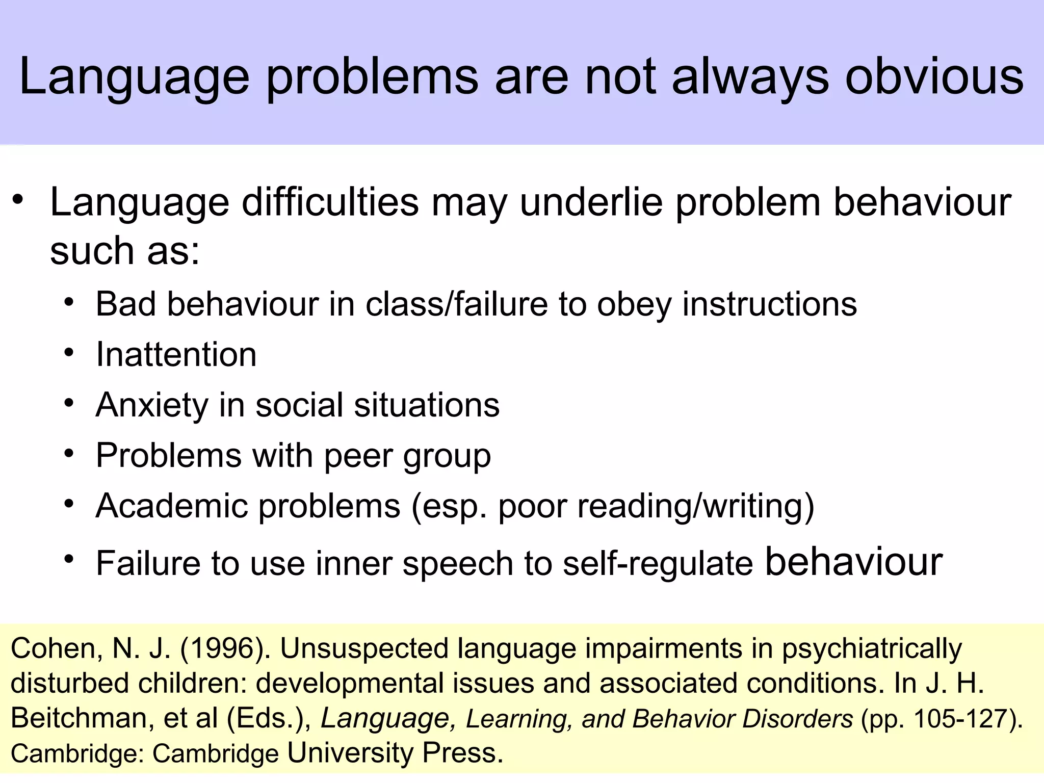 Language problems are not always obvious
• Language difficulties may underlie problem behaviour
such as:
• Bad behaviour in class/failure to obey instructions
• Inattention
• Anxiety in social situations
• Problems with peer group
• Academic problems (esp. poor reading/writing)
• Failure to use inner speech to self-regulate behaviour
Cohen, N. J. (1996). Unsuspected language impairments in psychiatrically
disturbed children: developmental issues and associated conditions. In J. H.
Beitchman, et al (Eds.), Language, Learning, and Behavior Disorders (pp. 105-127).
Cambridge: Cambridge University Press.
 