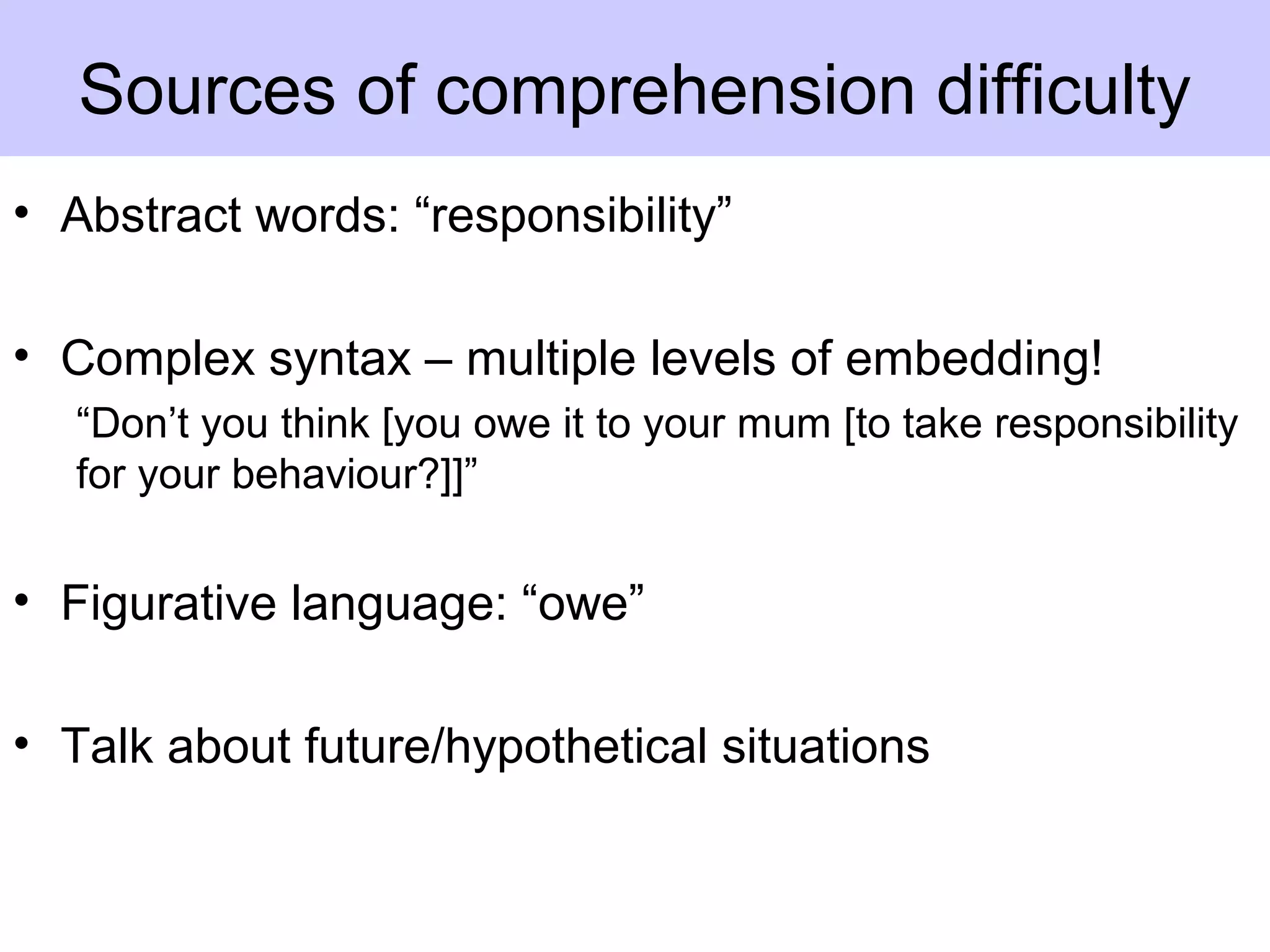 • Abstract words: “responsibility”
• Complex syntax – multiple levels of embedding!
“Don’t you think [you owe it to your mum [to take responsibility
for your behaviour?]]”
• Figurative language: “owe”
• Talk about future/hypothetical situations
Sources of comprehension difficulty
 