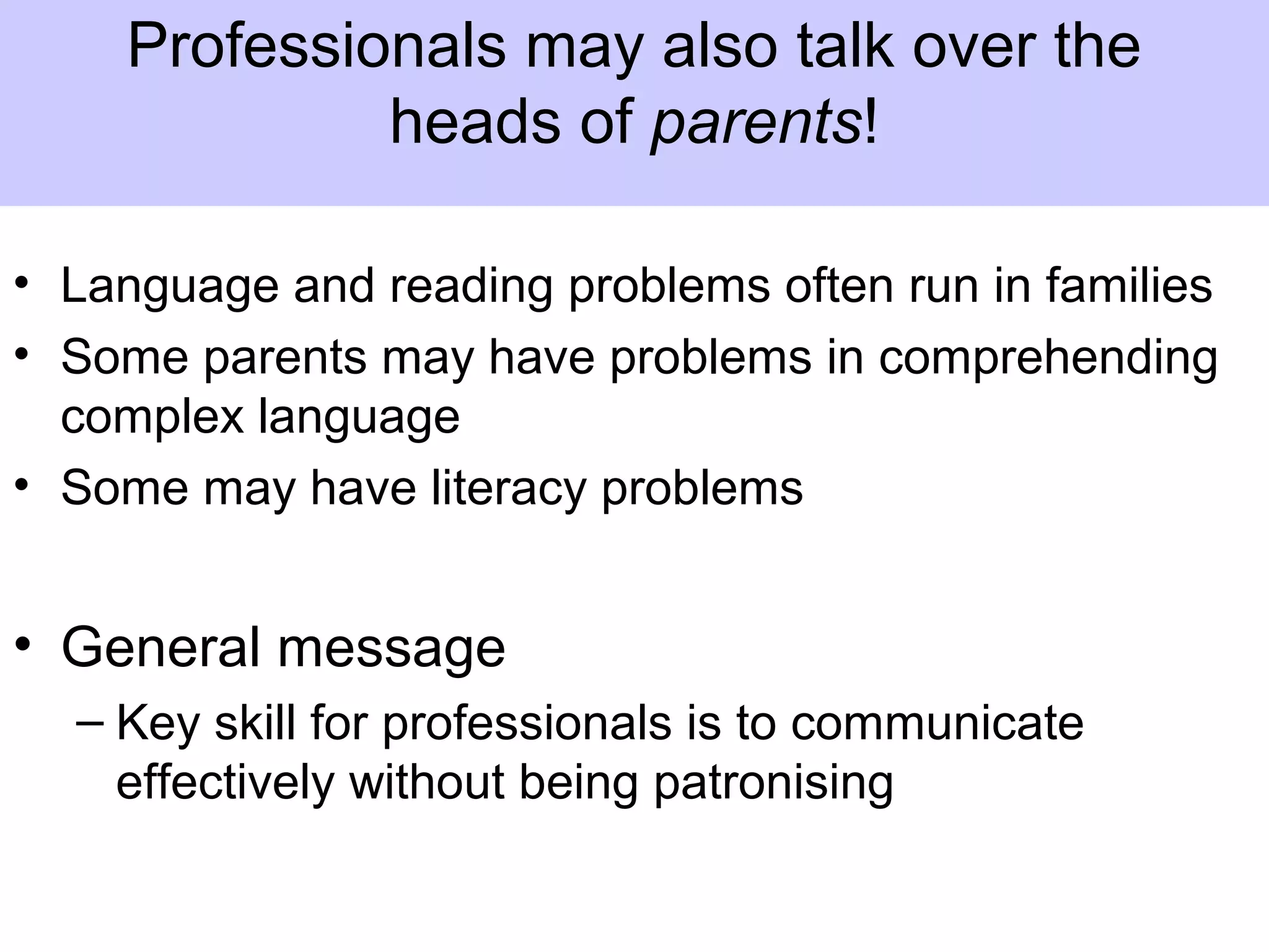 • Language and reading problems often run in families
• Some parents may have problems in comprehending
complex language
• Some may have literacy problems
• General message
– Key skill for professionals is to communicate
effectively without being patronising
Professionals may also talk over the
heads of parents!
 