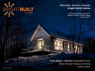 Image © trent bell
Parlin Meyer – Director | BrightBuilt Home
affiliate of Kaplan Thompson Architects
Portland, Maine
Affordable, Net-Zero Modular
single family homes
ULI Housing Opportunity 2014:
Healthy Housing, Healthy Places
May 16, 2014
 