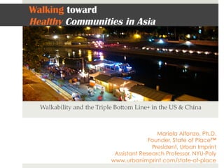 Walking toward
Healthy Communities in Asia
Walkability  and  the  Triple  Bo3om  Line+  in  the  US  &  China	
Mariela Alfonzo, Ph.D.
Founder, State of Place™
President, Urban Imprint
Assistant Research Professor, NYU-Poly
www.urbanimprint.com/state-of-place
 