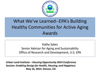 Kathy Sykes
Senior Advisor for Aging and Sustainability
Office of Research and Development, U.S. EPA
What We’ve Learned--EPA’s Building
Healthy Communities for Active Aging
Awards
Urban Land Institute – Housing Opportunity 2014 Conference
Session: Enabling Design for Health, Housing, and Happiness
May 16, 2014. Denver, CO
 