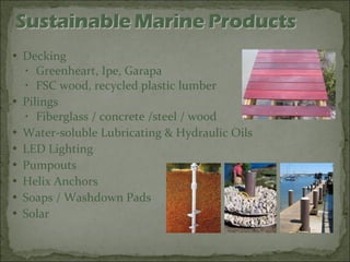 Decking Greenheart, Ipe, Garapa FSC wood, recycled plastic lumber Pilings Fiberglass / concrete /steel / wood Water-soluble Lubricating & Hydraulic Oils LED Lighting Pumpouts Helix Anchors Soaps / Washdown Pads Solar