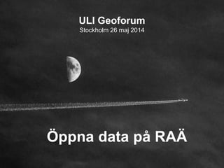 ULI Geoforum
Stockholm 26 maj 2014
Öppna data på RAÄ
 