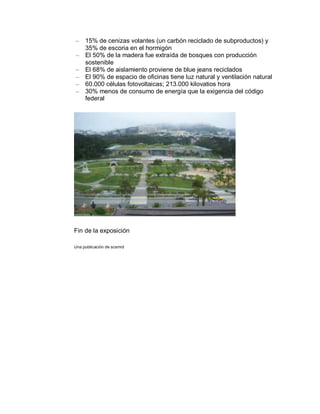 –    15% de cenizas volantes (un carbón reciclado de subproductos) y
     35% de escoria en el hormigón
–    El 50% de la madera fue extraída de bosques con producción
     sostenible
–    El 68% de aislamiento proviene de blue jeans reciclados
–    El 90% de espacio de oficinas tiene luz natural y ventilación natural
–    60.000 células fotovoltaicas; 213.000 kilovatios hora
–    30% menos de consumo de energía que la exigencia del código
     federal




Fin de la exposición

Una publicación de scsmrd
 