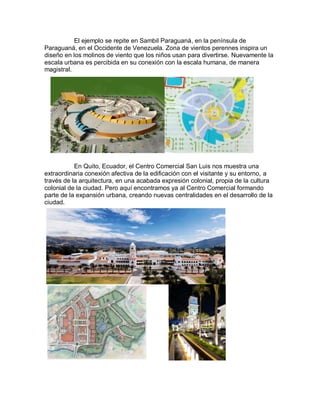 El ejemplo se repite en Sambil Paraguaná, en la península de
Paraguaná, en el Occidente de Venezuela. Zona de vientos perennes inspira un
diseño en los molinos de viento que los niños usan para divertirse. Nuevamente la
escala urbana es percibida en su conexión con la escala humana, de manera
magistral.




           En Quito, Ecuador, el Centro Comercial San Luis nos muestra una
extraordinaria conexión afectiva de la edificación con el visitante y su entorno, a
través de la arquitectura, en una acabada expresión colonial, propia de la cultura
colonial de la ciudad. Pero aquí encontramos ya al Centro Comercial formando
parte de la expansión urbana, creando nuevas centralidades en el desarrollo de la
ciudad.
 