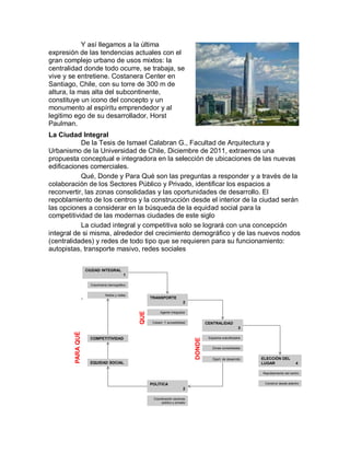 Y así llegamos a la última
expresión de las tendencias actuales con el
gran complejo urbano de usos mixtos: la
centralidad donde todo ocurre, se trabaja, se
vive y se entretiene. Costanera Center en
Santiago, Chile, con su torre de 300 m de
altura, la mas alta del subcontinente,
constituye un icono del concepto y un
monumento al espíritu emprendedor y al
legitimo ego de su desarrollador, Horst
Paulman.
La Ciudad Integral
           De la Tesis de Ismael Calabran G., Facultad de Arquitectura y
Urbanismo de la Universidad de Chile, Diciembre de 2011, extraemos una
propuesta conceptual e integradora en la selección de ubicaciones de las nuevas
edificaciones comerciales.
           Qué, Donde y Para Qué son las preguntas a responder y a través de la
colaboración de los Sectores Público y Privado, identificar los espacios a
reconvertir, las zonas consolidadas y las oportunidades de desarrollo. El
repoblamiento de los centros y la construcción desde el interior de la ciudad serán
las opciones a considerar en la búsqueda de la equidad social para la
competitividad de las modernas ciudades de este siglo
           La ciudad integral y competitiva solo se logrará con una concepción
integral de si misma, alrededor del crecimiento demográfico y de las nuevos nodos
(centralidades) y redes de todo tipo que se requieren para su funcionamiento:
autopistas, transporte masivo, redes sociales

                       CIUDAD INTEGRAL
                                              1

                         Crecimiento demográfico


                                  Nodos y redes
                   .                                     TRANSPORTE
                                                                               2
                                                   QUE




                                                               Agente integrador


                                                          Cobect. Y accesibilidad           CENTRALIDAD
                                                                                                                 3
        PARA QUÉ




                         COMPETITIVIDAD                                                      Espacios subutilizados
                                                                                    DONDE




                                                                                               Zonas consolidadas


                                                                                               Oport. de desarrollo   ELECCIÓN DEL
                         EQUIDAD SOCIAL                                                                               LUGAR                 4

                                                                                                                      Repoblamiento del centro


                                                         POLÍTICA                                                      Construir desde adentro
                                                                               2

                                                          Coordinación sectores
                                                               público y privado
 