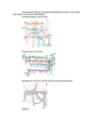 Las extensas redes de Transporte Metropolitanos masivo y sus nodos
dan origen a las nuevas centralidades.
          Ciudad de Mexico con 201 Km




          Buenos Aires con 52 Km




          Santiago con 104 Km y 34 Km m{as de próxima construcción.
 