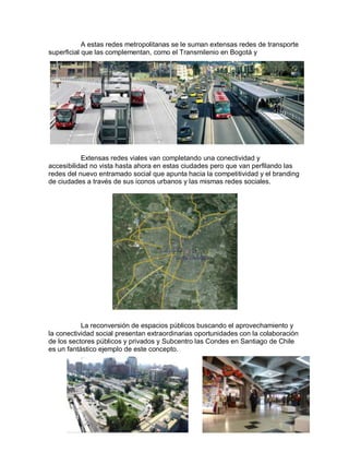 A estas redes metropolitanas se le suman extensas redes de transporte
superficial que las complementan, como el Transmilenio en Bogotá y




           Extensas redes viales van completando una conectividad y
accesibilidad no vista hasta ahora en estas ciudades pero que van perfilando las
redes del nuevo entramado social que apunta hacia la competitividad y el branding
de ciudades a través de sus iconos urbanos y las mismas redes sociales.




           La reconversión de espacios públicos buscando el aprovechamiento y
la conectividad social presentan extraordinarias oportunidades con la colaboración
de los sectores públicos y privados y Subcentro las Condes en Santiago de Chile
es un fantástico ejemplo de este concepto.
 