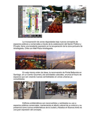 La incorporación de zonas degradadas bajo nuevos conceptos de
espacios públicos y comerciales a través de la colaboración del Sector Público y
Privado, tiene una excelente expresión en la recuperación de la zona portuaria de
Antofagasta, Chile con Mall Plaza Antofagasta.




          En este mismo orden de ideas, la reconversión de Portal Bellavista en
Santiago, en un Centro Gourmet y de actividades culturales, anuncia el futuro de
espacios que van creando nuevas centralidades en zonas urbanas ya
consolidadas




          Edificios emblemáticos son reconvertidos y cambiados su uso a
espacios públicos comerciales, manteniendo el afecto cultural de su entorno y su
presencia como iconos emblemáticos de la ciudad y Abastos en Buenos Aires es
una gran expresión del concepto.
 