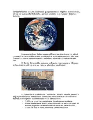 transportándonos con una precariedad que pareciera nos negamos a concientizar,
tal vez por su angustiante tamaño…pero es una sola, es la nuestra y debemos
cuidarla.




           La sustentabilidad de las nuevas edificaciones debe buscar no solo el
no agredir el medio ambiente sino en convertirse en un valor agregado para este.
Solo así podremos asegurar nuestro crecimiento sostenido por mucho tiempo
más.
           El Centro Comercial La Vaguada en España nos muestra su liderazgo
en la autogeneración de energía y aporte a la red de electricidad.




           El Edificio de la Academia de Ciencias de California sirve de ejemplo a
seguir por las nuevas edificaciones comerciales mostrando sus extraordinarios
aportes al concepto de sustentabilidad de las edificaciones:
            – El 90% de todos los materiales de demolición se reciclaron
            – 32.000 toneladas de arena de la excavación de las fundaciones se
               aplicó a proyectos de restauración de dunas en San Francisco
            – El 95% de todo el acero provino de fuentes recicladas
 