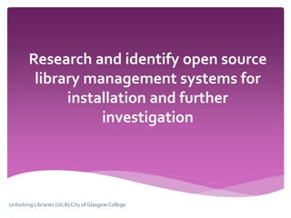 Research and identify open source
library management systems for
installation and further
investigation
Unlocking Libraries (ULib)City of Glasgow College
 
