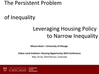 The Persistent Problem
of Inequality
Leveraging Housing Policy
to Narrow Inequality
Micere Keels • University of Chicago
Urban Land Institute• Housing Opportunity 2014 Conference
May 14-16, 2014 Denver, Colorado
 