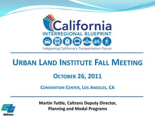 URBAN LAND INSTITUTE FALL MEETING
             OCTOBER 26, 2011
       CONVENTION CENTER, LOS ANGELES, CA

      Martin Tuttle, Caltrans Deputy Director,
          Planning and Modal Programs
 