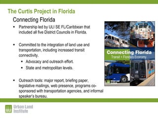 The Curtis Project in Florida
  Connecting Florida
   Partnership led by ULI SE FL/Caribbean that
    included all five District Councils in Florida.

   Committed to the integration of land use and
    transportation, including increased transit
    connectivity.
       Advocacy and outreach effort.
       State and metropolitan levels.

   Outreach tools: major report, briefing paper,
    legislative mailings, web presence, programs co-
    sponsored with transportation agencies, and informal
    speaker’s bureau.
 