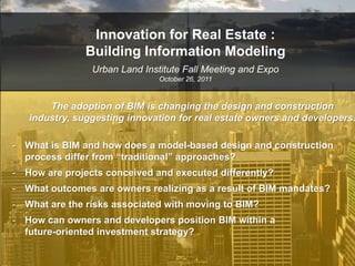 Innovation for Real Estate :
               Building Information Modeling
                Urban Land Institute Fall Meeting and Expo
                               October 26, 2011



       The adoption of BIM is changing the design and construction
   industry, suggesting innovation for real estate owners and developers.

- What is BIM and how does a model-based design and construction
  process differ from “traditional” approaches?
- How are projects conceived and executed differently?
- What outcomes are owners realizing as a result of BIM mandates?
- What are the risks associated with moving to BIM?
- How can owners and developers position BIM within a
  future-oriented investment strategy?
 