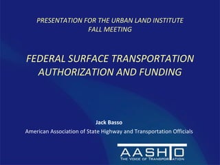 [object Object],[object Object],PRESENTATION FOR THE URBAN LAND INSTITUTE FALL MEETING FEDERAL SURFACE TRANSPORTATION AUTHORIZATION AND FUNDING 