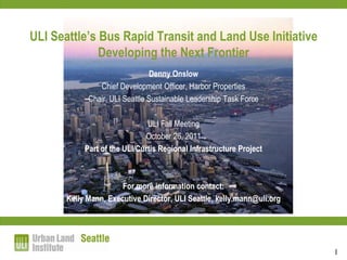 ULI Seattle’s Bus Rapid Transit and Land Use Initiative
              Developing the Next Frontier
                                Denny Onslow
                Chief Development Officer, Harbor Properties
             Chair, ULI Seattle Sustainable Leadership Task Force

                               ULI Fall Meeting
                              October 26, 2011
            Part of the ULI/Curtis Regional Infrastructure Project



                       For more information contact:
       Kelly Mann, Executive Director, ULI Seattle, kelly.mann@uli.org




                                                                         1
 