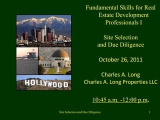 Fundamental Skills for Real
                        Estate Development
                          Professionals I

                               Site Selection
                             and Due Diligence

                              October 26, 2011

                          Charles A. Long
                   Charles A. Long Properties LLC


                         10:45 a.m. -12:00 p.m.
Site Selection and Due Diligence                 1
 