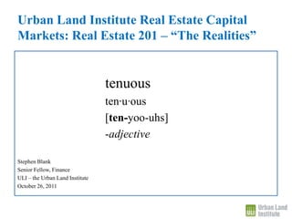 Urban Land Institute Real Estate Capital
Markets: Real Estate 201 – “The Realities”


                                 tenuous
                                 ten∙u∙ous
                                 [ten-yoo-uhs]
                                 -adjective

Stephen Blank
Senior Fellow, Finance
ULI – the Urban Land Institute
October 26, 2011
 