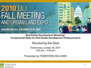 STRUCTURING THE DEAL

              Real Estate Development Workshop:
  Fundamental Skills for Real Estate Development Professionals II

                     Structuring the Deal
                   Wednesday, october 26, 2011
                       3:00 pm – 4:00 pm

              Presented by TENNYSON WILLIAMS


                                                                    1
 