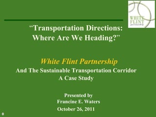 “Transportation Directions:
     Where Are We Heading?”


        White Flint Partnership
And The Sustainable Transportation Corridor
               A Case Study

                 Presented by
              Francine E. Waters
              October 26, 2011
 