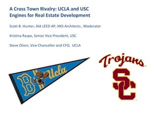 A Cross Town Rivalry: UCLA and USC  Engines for Real Estate Development Scott B. Hunter, AIA LEED AP, HKS Architects , Moderator  Kristina Raspe, Senior Vice President, USC Steve Olsen, Vice Chancellor and CFO,  UCLA 