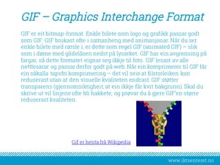 www.iktsenteret.no
GIF – Graphics Interchange Format
GIF er eit bitmap-format. Enkle bilete som logo og grafikk passar godt
som GIF. GIF brukast ofte i samanheng med animasjonar. Når du ser
enkle bilete med rørsle i, er dette som regel GIF (animated GIF) – slik
som i døme med glidelåsen nedst på lysarket. GIF har ein avgrensing på
fargar, så dette formatet eignar seg ikkje til foto. GIF lesast av alle
nettlesarar og passar derfor godt på web. Når ein komprimerer til GIF får
ein såkalla tapsfri komprimering – det vil seie at filstorleiken kan
reduserast utan at den visuelle kvaliteten endrast. GIF støtter
transparens (gjennomsiktigheit, at ein ikkje får kvit bakgrunn). Skal du
skrive ut vil linjene ofte bli hakkete, og prøvar du å gjere GIF’en større
reduserast kvaliteten.
Gif er henta frå Wikipedia
 