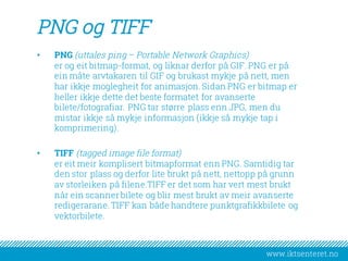 www.iktsenteret.no
PNG og TIFF
• PNG (uttales ping – Portable Network Graphics)
er og eit bitmap-format, og liknar derfor på GIF. PNG er på
ein måte arvtakaren til GIF og brukast mykje på nett, men
har ikkje moglegheit for animasjon. Sidan PNG er bitmap er
heller ikkje dette det beste formatet for avanserte
bilete/fotografiar. PNG tar større plass enn JPG, men du
mistar ikkje så mykje informasjon (ikkje så mykje tap i
komprimering).
• TIFF (tagged image file format)
er eit meir komplisert bitmapformat enn PNG. Samtidig tar
den stor plass og derfor lite brukt på nett, nettopp på grunn
av storleiken på filene.TIFF er det som har vert mest brukt
når ein scanner bilete og blir mest brukt av meir avanserte
redigerarane. TIFF kan både handtere punktgrafikkbilete og
vektorbilete.
 