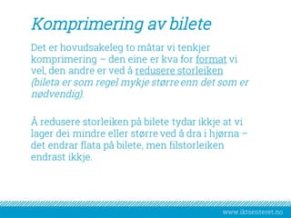 www.iktsenteret.no
Komprimering av bilete
​Det er hovudsakeleg to måtar vi tenkjer
komprimering – den eine er kva for format vi
vel, den andre er ved å redusere storleiken
(bileta er som regel mykje større enn det som er
nødvendig).
​Å redusere storleiken på bilete tydar ikkje at vi
lager dei mindre eller større ved å dra i hjørna –
det endrar flata på bilete, men filstorleiken
endrast ikkje.
 